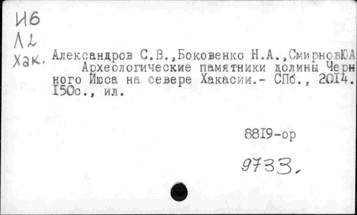 ﻿ие
Аг
Александров C.ß.»Боковенко Н.А.»СмирновЮА Ла ' Археологические памятники долины Черн ного Йюса на севере Хакасии.- СПб., 2014. 150с., ил.
8819-ор